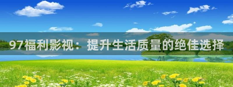 爱丫爱丫在线观看完整：97福利影视：提升生活质量的绝佳选择